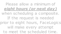 Please allow a minimum of eight hours (or next day) when scheduling a composite. If the request is needed prior to eight hours, FaceLogics will make every attempt to meet the scheduled time.